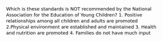 Which is these standards is NOT recommended by the National Association for the Education of Young Children? 1. Positive relationships among all children and adults are promoted 2.Physical environment are established and maintained 3. Health and nutrition are promoted 4. Families do not have much input