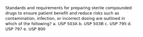 Standards and requirements for preparing sterile compounded drugs to ensure patient benefit and reduce risks such as contamination, infection, or incorrect dosing are outlined in which of the following? a. USP 503A b. USP 503B c. USP 795 d. USP 797 e. USP 800