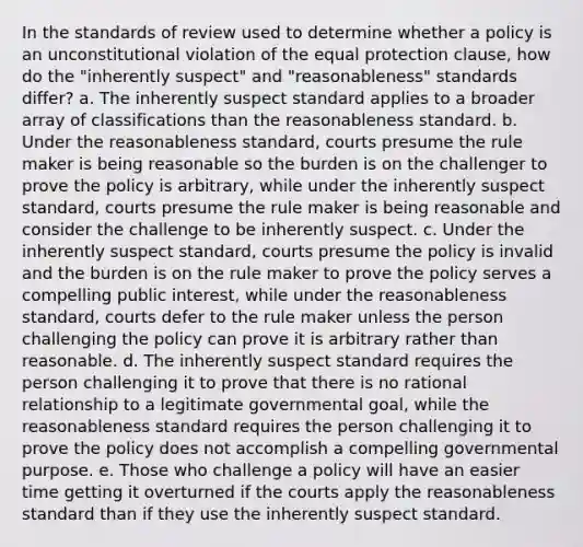 In the standards of review used to determine whether a policy is an unconstitutional violation of the equal protection clause, how do the "inherently suspect" and "reasonableness" standards differ? a. The inherently suspect standard applies to a broader array of classifications than the reasonableness standard. b. Under the reasonableness standard, courts presume the rule maker is being reasonable so the burden is on the challenger to prove the policy is arbitrary, while under the inherently suspect standard, courts presume the rule maker is being reasonable and consider the challenge to be inherently suspect. c. Under the inherently suspect standard, courts presume the policy is invalid and the burden is on the rule maker to prove the policy serves a compelling public interest, while under the reasonableness standard, courts defer to the rule maker unless the person challenging the policy can prove it is arbitrary rather than reasonable. d. The inherently suspect standard requires the person challenging it to prove that there is no rational relationship to a legitimate governmental goal, while the reasonableness standard requires the person challenging it to prove the policy does not accomplish a compelling governmental purpose. e. Those who challenge a policy will have an easier time getting it overturned if the courts apply the reasonableness standard than if they use the inherently suspect standard.