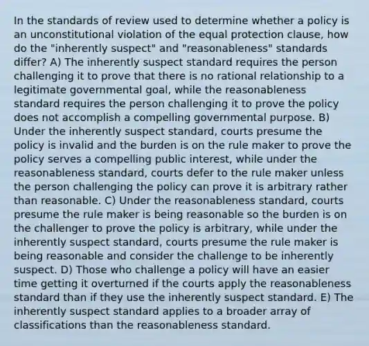 In the standards of review used to determine whether a policy is an unconstitutional violation of the equal protection clause, how do the "inherently suspect" and "reasonableness" standards differ? A) The inherently suspect standard requires the person challenging it to prove that there is no rational relationship to a legitimate governmental goal, while the reasonableness standard requires the person challenging it to prove the policy does not accomplish a compelling governmental purpose. B) Under the inherently suspect standard, courts presume the policy is invalid and the burden is on the rule maker to prove the policy serves a compelling public interest, while under the reasonableness standard, courts defer to the rule maker unless the person challenging the policy can prove it is arbitrary rather than reasonable. C) Under the reasonableness standard, courts presume the rule maker is being reasonable so the burden is on the challenger to prove the policy is arbitrary, while under the inherently suspect standard, courts presume the rule maker is being reasonable and consider the challenge to be inherently suspect. D) Those who challenge a policy will have an easier time getting it overturned if the courts apply the reasonableness standard than if they use the inherently suspect standard. E) The inherently suspect standard applies to a broader array of classifications than the reasonableness standard.