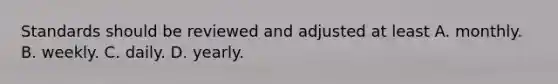 Standards should be reviewed and adjusted at least A. monthly. B. weekly. C. daily. D. yearly.