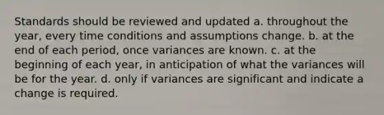 Standards should be reviewed and updated a. throughout the year, every time conditions and assumptions change. b. at the end of each period, once variances are known. c. at the beginning of each year, in anticipation of what the variances will be for the year. d. only if variances are significant and indicate a change is required.