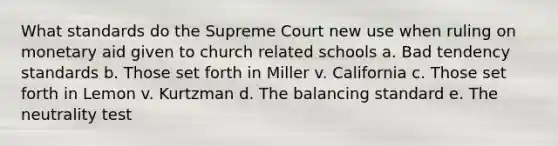 What standards do the Supreme Court new use when ruling on monetary aid given to church related schools a. Bad tendency standards b. Those set forth in Miller v. California c. Those set forth in Lemon v. Kurtzman d. The balancing standard e. The neutrality test