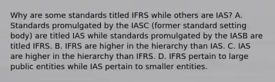 Why are some standards titled IFRS while others are IAS? A. Standards promulgated by the IASC (former standard setting body) are titled IAS while standards promulgated by the IASB are titled IFRS. B. IFRS are higher in the hierarchy than IAS. C. IAS are higher in the hierarchy than IFRS. D. IFRS pertain to large public entities while IAS pertain to smaller entities.