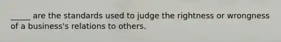 _____ are the standards used to judge the rightness or wrongness of a business's relations to others.