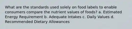 What are the standards used solely on food labels to enable consumers compare the nutrient values of foods? a. Estimated Energy Requirement b. Adequate Intakes c. Daily Values d. Recommended Dietary Allowances