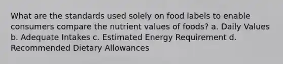 What are the standards used solely on food labels to enable consumers compare the nutrient values of foods? a. Daily Values b. Adequate Intakes c. Estimated Energy Requirement d. Recommended Dietary Allowances