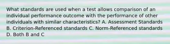 What standards are used when a test allows comparison of an individual performance outcome with the performance of other individuals with similar characteristics? A. Assessment Standards B. Criterion-Referenced standards C. Norm-Referenced standards D. Both B and C