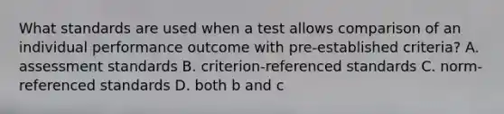 What standards are used when a test allows comparison of an individual performance outcome with pre-established criteria? A. assessment standards B. criterion-referenced standards C. norm-referenced standards D. both b and c