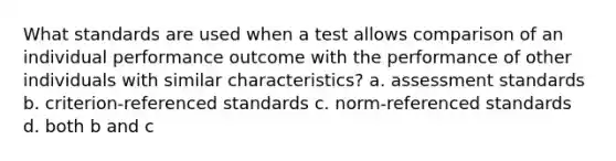 What standards are used when a test allows comparison of an individual performance outcome with the performance of other individuals with similar characteristics? a. assessment standards b. criterion-referenced standards c. norm-referenced standards d. both b and c