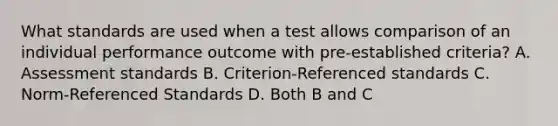 What standards are used when a test allows comparison of an individual performance outcome with pre-established criteria? A. Assessment standards B. Criterion-Referenced standards C. Norm-Referenced Standards D. Both B and C