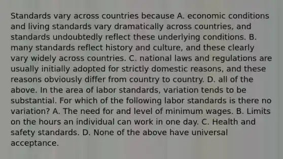 Standards vary across countries because A. economic conditions and living standards vary dramatically across​ countries, and standards undoubtedly reflect these underlying conditions. B. many standards reflect history and​ culture, and these clearly vary widely across countries. C. national laws and regulations are usually initially adopted for strictly domestic​ reasons, and these reasons obviously differ from country to country. D. all of the above. In the area of labor​ standards, variation tends to be substantial. For which of the following labor standards is there no ​variation? A. The need for and level of minimum wages. B. Limits on the hours an individual can work in one day. C. Health and safety standards. D. None of the above have universal acceptance.