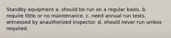 Standby equipment a. should be run on a regular basis. b. require little or no maintenance. c. need annual run tests, witnessed by anauthorized inspector. d. should never run unless required.