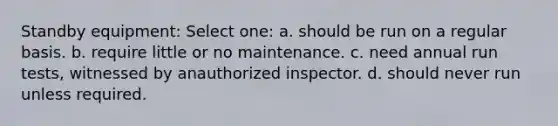 Standby equipment: Select one: a. should be run on a regular basis. b. require little or no maintenance. c. need annual run tests, witnessed by anauthorized inspector. d. should never run unless required.