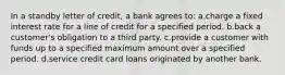 In a standby letter of credit, a bank agrees to: a.charge a fixed interest rate for a line of credit for a specified period. b.back a customer's obligation to a third party. c.provide a customer with funds up to a specified maximum amount over a specified period. d.service credit card loans originated by another bank.