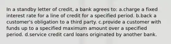 In a standby letter of credit, a bank agrees to: a.charge a fixed interest rate for a line of credit for a specified period. b.back a customer's obligation to a third party. c.provide a customer with funds up to a specified maximum amount over a specified period. d.service credit card loans originated by another bank.