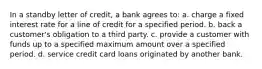 In a standby letter of credit, a bank agrees to: a. charge a fixed interest rate for a line of credit for a specified period. b. back a customer's obligation to a third party. c. provide a customer with funds up to a specified maximum amount over a specified period. d. service credit card loans originated by another bank.