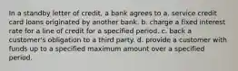 In a standby letter of credit, a bank agrees to a. service credit card loans originated by another bank. b. charge a fixed interest rate for a line of credit for a specified period. c. back a customer's obligation to a third party. d. provide a customer with funds up to a specified maximum amount over a specified period.