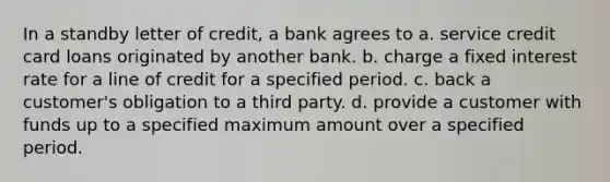 In a standby letter of credit, a bank agrees to a. service credit card loans originated by another bank. b. charge a fixed interest rate for a line of credit for a specified period. c. back a customer's obligation to a third party. d. provide a customer with funds up to a specified maximum amount over a specified period.