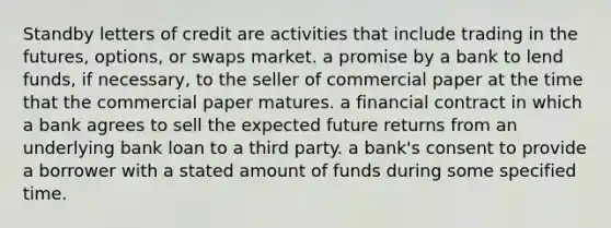 Standby letters of credit are activities that include trading in the​ futures, options, or swaps market. a promise by a bank to lend​ funds, if​ necessary, to the seller of commercial paper at the time that the commercial paper matures. a financial contract in which a bank agrees to sell the expected future returns from an underlying bank loan to a third party. a​ bank's consent to provide a borrower with a stated amount of funds during some specified time.