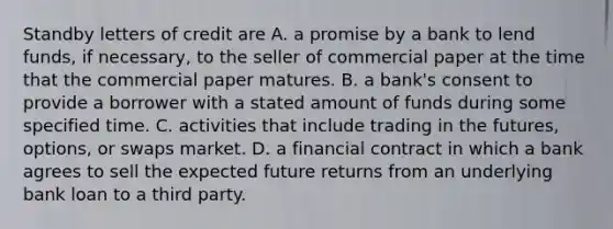 Standby letters of credit are A. a promise by a bank to lend​ funds, if​ necessary, to the seller of commercial paper at the time that the commercial paper matures. B. a​ bank's consent to provide a borrower with a stated amount of funds during some specified time. C. activities that include trading in the​ futures, options, or swaps market. D. a financial contract in which a bank agrees to sell the expected future returns from an underlying bank loan to a third party.