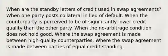 When are the standby letters of credit used in swap agreements? When one party posts collateral in lieu of default. When the counterparty is perceived to be of significantly lower credit quality than the other party. When the no-arbitrage condition does not hold good. Where the swap agreement is made between high-quality counterparties. Where the swap agreement is made between parties of equal credit standing.