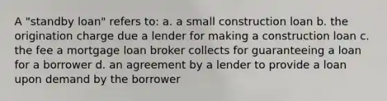 A "standby loan" refers to: a. a small construction loan b. the origination charge due a lender for making a construction loan c. the fee a mortgage loan broker collects for guaranteeing a loan for a borrower d. an agreement by a lender to provide a loan upon demand by the borrower