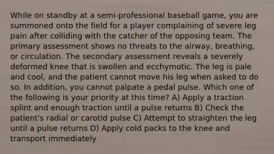 While on standby at a semi-professional baseball game, you are summoned onto the field for a player complaining of severe leg pain after colliding with the catcher of the opposing team. The primary assessment shows no threats to the airway, breathing, or circulation. The secondary assessment reveals a severely deformed knee that is swollen and ecchymotic. The leg is pale and cool, and the patient cannot move his leg when asked to do so. In addition, you cannot palpate a pedal pulse. Which one of the following is your priority at this time? A) Apply a traction splint and enough traction until a pulse returns B) Check the patient's radial or carotid pulse C) Attempt to straighten the leg until a pulse returns D) Apply cold packs to the knee and transport immediately