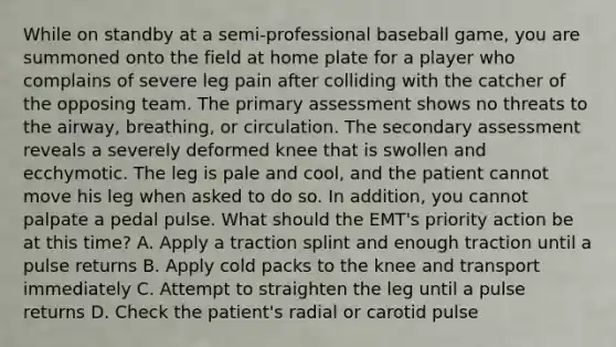 While on standby at a​ semi-professional baseball​ game, you are summoned onto the field at home plate for a player who complains of severe leg pain after colliding with the catcher of the opposing team. The primary assessment shows no threats to the​ airway, breathing, or circulation. The secondary assessment reveals a severely deformed knee that is swollen and ecchymotic. The leg is pale and​ cool, and the patient cannot move his leg when asked to do so. In​ addition, you cannot palpate a pedal pulse. What should the​ EMT's priority action be at this​ time? A. Apply a traction splint and enough traction until a pulse returns B. Apply cold packs to the knee and transport immediately C. Attempt to straighten the leg until a pulse returns D. Check the​ patient's radial or carotid pulse