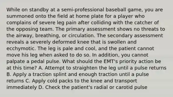 While on standby at a​ semi-professional baseball​ game, you are summoned onto the field at home plate for a player who complains of severe leg pain after colliding with the catcher of the opposing team. The primary assessment shows no threats to the​ airway, breathing, or circulation. The secondary assessment reveals a severely deformed knee that is swollen and ecchymotic. The leg is pale and​ cool, and the patient cannot move his leg when asked to do so. In​ addition, you cannot palpate a pedal pulse. What should the​ EMT's priority action be at this​ time? A. Attempt to straighten the leg until a pulse returns B. Apply a traction splint and enough traction until a pulse returns C. Apply cold packs to the knee and transport immediately D. Check the​ patient's radial or carotid pulse