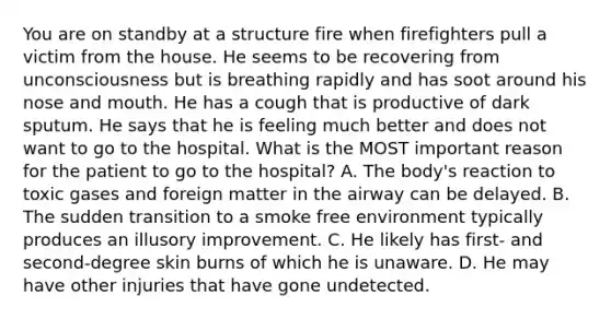 You are on standby at a structure fire when firefighters pull a victim from the house. He seems to be recovering from unconsciousness but is breathing rapidly and has soot around his nose and mouth. He has a cough that is productive of dark sputum. He says that he is feeling much better and does not want to go to the hospital. What is the MOST important reason for the patient to go to the​ hospital? A. The​ body's reaction to toxic gases and foreign matter in the airway can be delayed. B. The sudden transition to a smoke free environment typically produces an illusory improvement. C. He likely has​ first- and​ second-degree skin burns of which he is unaware. D. He may have other injuries that have gone undetected.