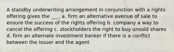 A standby underwriting arrangement in conjunction with a rights offering gives the ___. a. firm an alternative avenue of sale to ensure the success of the rights offering b. company a way to cancel the offering c. stockholders the right to buy unsold shares d. firm an alternate investment banker if there is a conflict between the issuer and the agent