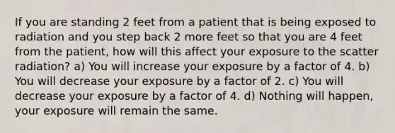 If you are standing 2 feet from a patient that is being exposed to radiation and you step back 2 more feet so that you are 4 feet from the patient, how will this affect your exposure to the scatter radiation? a) You will increase your exposure by a factor of 4. b) You will decrease your exposure by a factor of 2. c) You will decrease your exposure by a factor of 4. d) Nothing will happen, your exposure will remain the same.