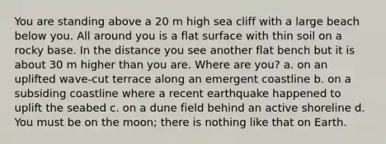 You are standing above a 20 m high sea cliff with a large beach below you. All around you is a <a href='https://www.questionai.com/knowledge/kOWiejdjxQ-flat-surface' class='anchor-knowledge'>flat surface</a> with thin soil on a rocky base. In the distance you see another flat bench but it is about 30 m higher than you are. Where are you? a. on an uplifted wave-cut terrace along an emergent coastline b. on a subsiding coastline where a recent earthquake happened to uplift the seabed c. on a dune field behind an active shoreline d. You must be on the moon; there is nothing like that on Earth.