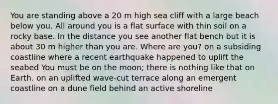 You are standing above a 20 m high sea cliff with a large beach below you. All around you is a flat surface with thin soil on a rocky base. In the distance you see another flat bench but it is about 30 m higher than you are. Where are you? on a subsiding coastline where a recent earthquake happened to uplift the seabed You must be on the moon; there is nothing like that on Earth. on an uplifted wave-cut terrace along an emergent coastline on a dune field behind an active shoreline