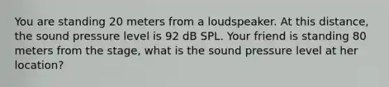 You are standing 20 meters from a loudspeaker. At this distance, the sound pressure level is 92 dB SPL. Your friend is standing 80 meters from the stage, what is the sound pressure level at her location?