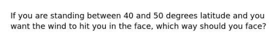 If you are standing between 40 and 50 degrees latitude and you want the wind to hit you in the face, which way should you face?