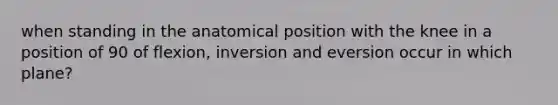 when standing in the anatomical position with the knee in a position of 90 of flexion, inversion and eversion occur in which plane?