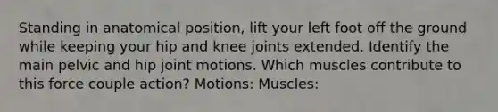 Standing in anatomical position, lift your left foot off the ground while keeping your hip and knee joints extended. Identify the main pelvic and hip joint motions. Which muscles contribute to this force couple action? Motions: Muscles: