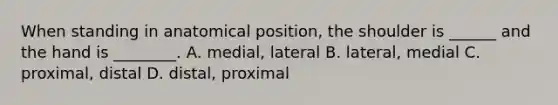 When standing in anatomical position, the shoulder is ______ and the hand is ________. A. medial, lateral B. lateral, medial C. proximal, distal D. distal, proximal