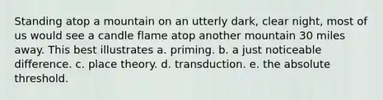 Standing atop a mountain on an utterly dark, clear night, most of us would see a candle flame atop another mountain 30 miles away. This best illustrates a. priming. b. a just noticeable difference. c. place theory. d. transduction. e. the absolute threshold.