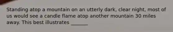 Standing atop a mountain on an utterly dark, clear night, most of us would see a candle flame atop another mountain 30 miles away. This best illustrates _______