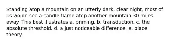 Standing atop a mountain on an utterly dark, clear night, most of us would see a candle flame atop another mountain 30 miles away. This best illustrates a. priming. b. transduction. c. the absolute threshold. d. a just noticeable difference. e. place theory.