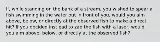 If, while standing on the bank of a stream, you wished to spear a fish swimming in the water out in front of you, would you aim above, below, or directly at the observed fish to make a direct hit? If you decided inst ead to zap the fish with a laser, would you aim above, below, or directly at the observed fish?