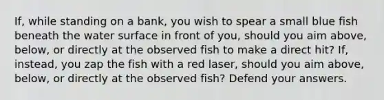 If, while standing on a bank, you wish to spear a small blue fish beneath the water surface in front of you, should you aim above, below, or directly at the observed fish to make a direct hit? If, instead, you zap the fish with a red laser, should you aim above, below, or directly at the observed fish? Defend your answers.