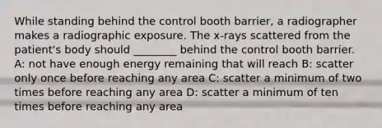 While standing behind the control booth barrier, a radiographer makes a radiographic exposure. The x-rays scattered from the patient's body should ________ behind the control booth barrier. A: not have enough energy remaining that will reach B: scatter only once before reaching any area C: scatter a minimum of two times before reaching any area D: scatter a minimum of ten times before reaching any area