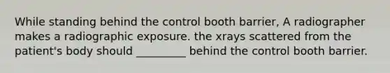 While standing behind the control booth barrier, A radiographer makes a radiographic exposure. the xrays scattered from the patient's body should _________ behind the control booth barrier.