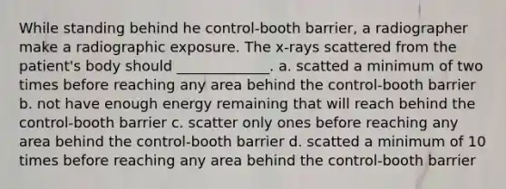 While standing behind he control-booth barrier, a radiographer make a radiographic exposure. The x-rays scattered from the patient's body should _____________. a. scatted a minimum of two times before reaching any area behind the control-booth barrier b. not have enough energy remaining that will reach behind the control-booth barrier c. scatter only ones before reaching any area behind the control-booth barrier d. scatted a minimum of 10 times before reaching any area behind the control-booth barrier