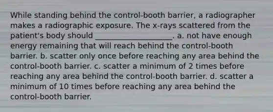 While standing behind the control-booth barrier, a radiographer makes a radiographic exposure. The x-rays scattered from the patient's body should ____________________. a. not have enough energy remaining that will reach behind the control-booth barrier. b. scatter only once before reaching any area behind the control-booth barrier. c. scatter a minimum of 2 times before reaching any area behind the control-booth barrier. d. scatter a minimum of 10 times before reaching any area behind the control-booth barrier.