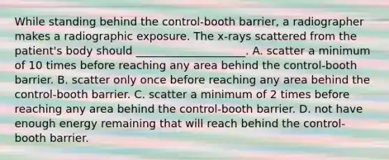 While standing behind the control-booth barrier, a radiographer makes a radiographic exposure. The x-rays scattered from the patient's body should ____________________. A. scatter a minimum of 10 times before reaching any area behind the control-booth barrier. B. scatter only once before reaching any area behind the control-booth barrier. C. scatter a minimum of 2 times before reaching any area behind the control-booth barrier. D. not have enough energy remaining that will reach behind the control-booth barrier.